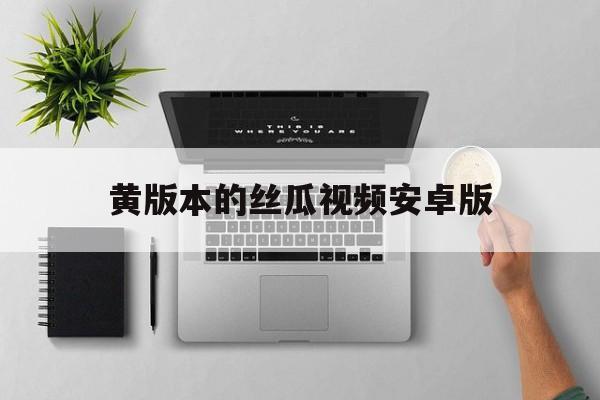 黄版本的丝瓜视频安卓版(丝瓜视频黄版app下载ios)