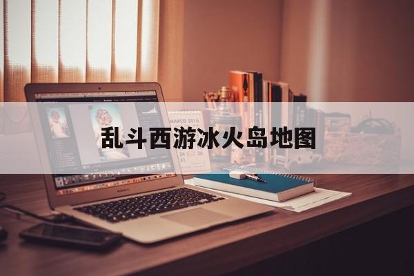 乱斗西游冰火岛地图(乱斗西游冰火岛地图怎么打开)