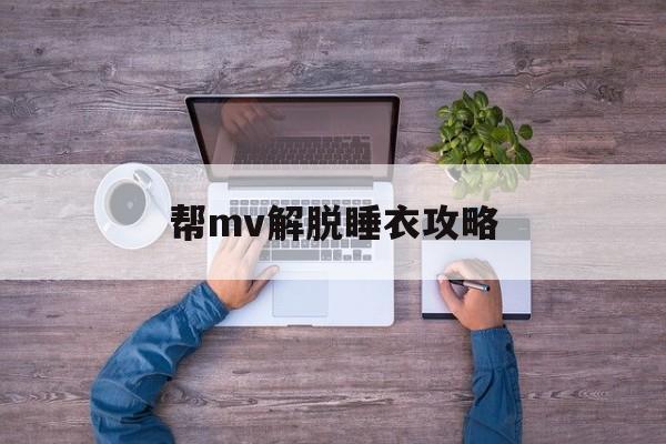帮mv解脱睡衣攻略(帮mv解脱睡衣攻略视频)