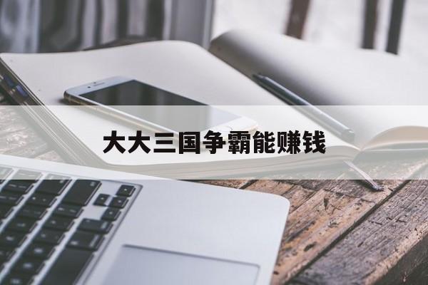 大大三国争霸能赚钱(三国大作战礼包兑换码在哪里)